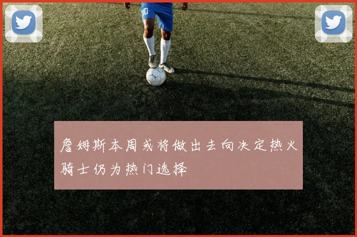 詹姆斯本周或将做出去向决定热火骑士仍为热门选择