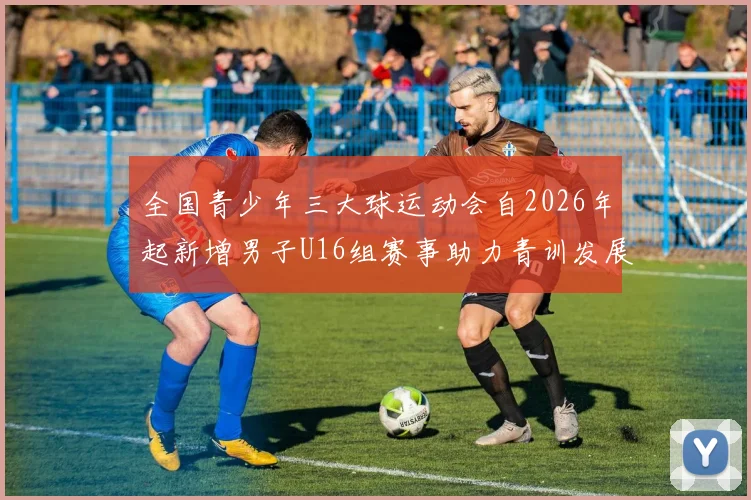 全国青少年三大球运动会自2026年起新增男子U16组赛事助力青训发展