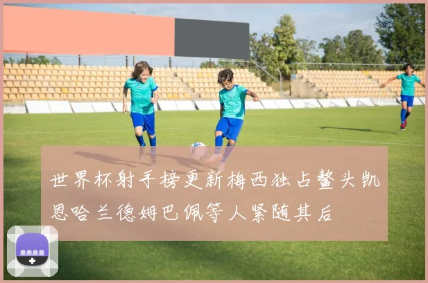 世界杯射手榜更新梅西独占鳌头凯恩哈兰德姆巴佩等人紧随其后