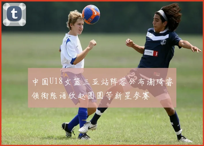 中国U18女篮三亚站阵容公布谢琦睿领衔陈语欣赵圆圆等新星参赛