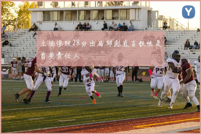 主场惨败28分出局邱彪直言教练是首要责任人