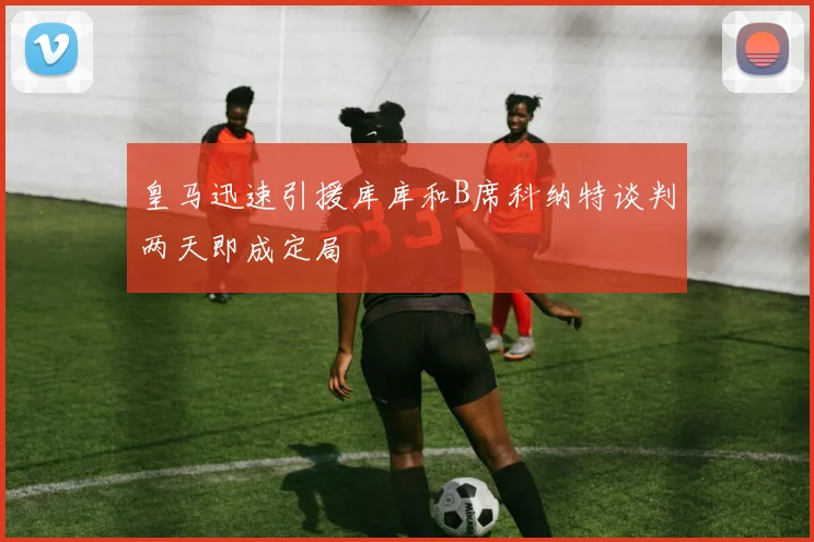 皇马迅速引援库库和B席科纳特谈判两天即成定局
