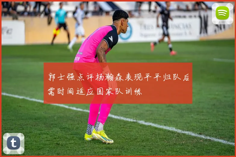 郭士强点评杨瀚森表现平平归队后需时间适应国家队训练