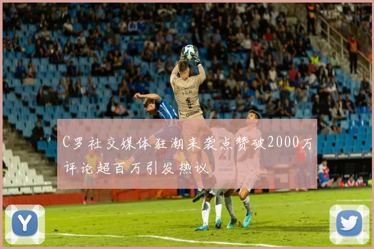 C罗社交媒体狂潮来袭点赞破2000万评论超百万引发热议