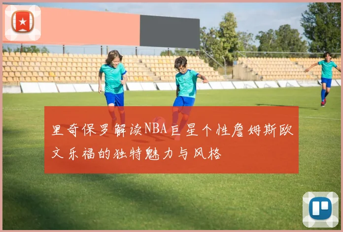 里奇保罗解读NBA巨星个性詹姆斯欧文乐福的独特魅力与风格