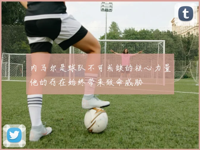 内马尔是球队不可或缺的核心力量他的存在始终带来致命威胁