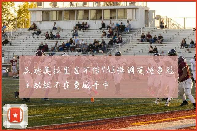 瓜迪奥拉直言不信VAR强调英超争冠主动权不在曼城手中