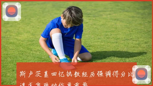 斯卢茨基回忆执教经历强调得分比追求华丽动作更重要