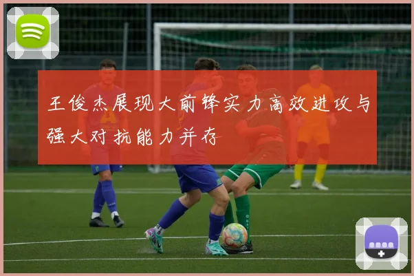 王俊杰展现大前锋实力高效进攻与强大对抗能力并存