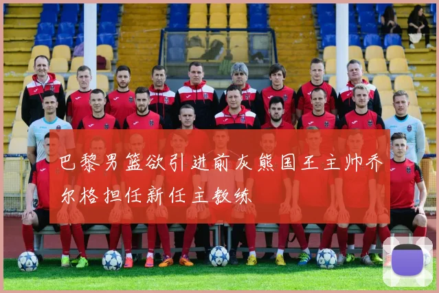 巴黎男篮欲引进前灰熊国王主帅乔尔格担任新任主教练