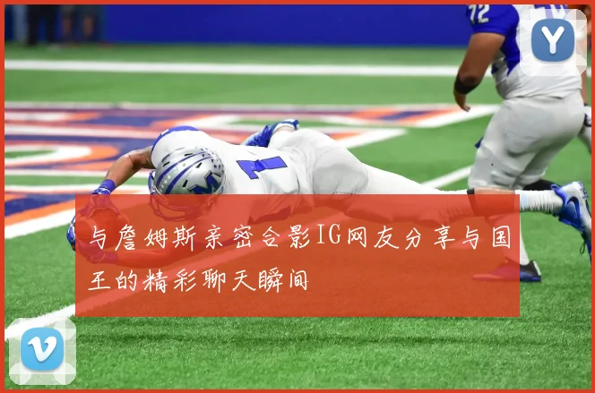与詹姆斯亲密合影IG网友分享与国王的精彩聊天瞬间