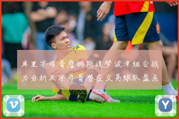 库里字母哥詹姆斯追梦波津组合战力分析及字母哥潜在交易球队盘点
