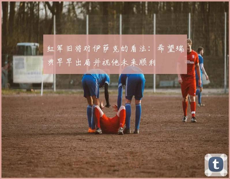 红军旧将对伊萨克的看法：希望瑞典早早出局并祝他未来顺利