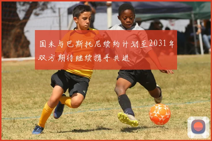 国米与巴斯托尼续约计划至2031年双方期待继续携手共进