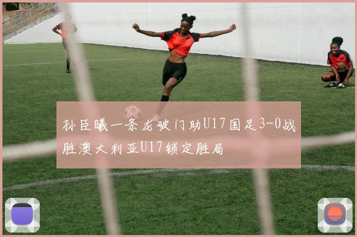孙臣曦一条龙破门助U17国足3-0战胜澳大利亚U17锁定胜局