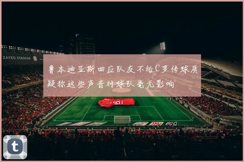 鲁本迪亚斯回应队友不给C罗传球质疑称这些声音对球队毫无影响