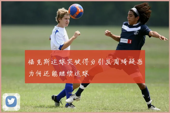 福克斯运球突破得分引发周琦疑惑为何还能继续运球
