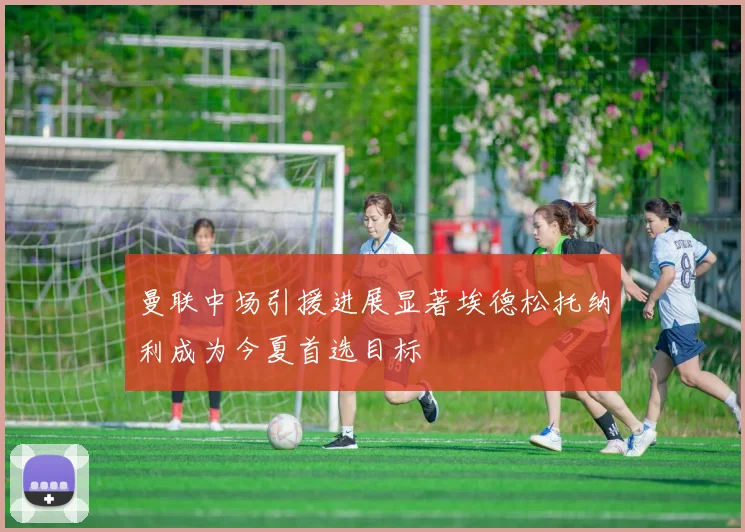 曼联中场引援进展显著埃德松托纳利成为今夏首选目标