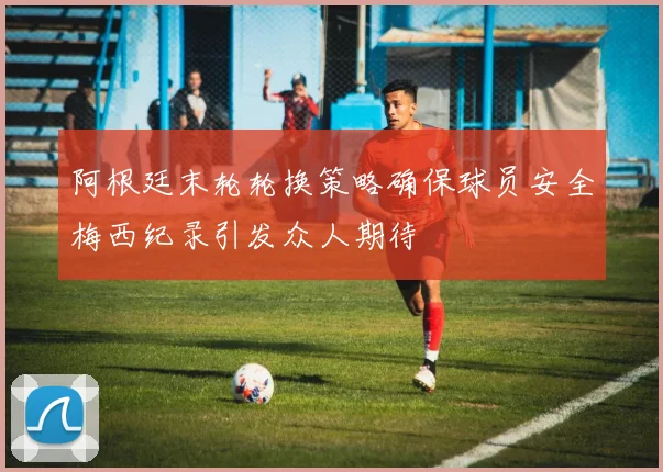 阿根廷末轮轮换策略确保球员安全梅西纪录引发众人期待