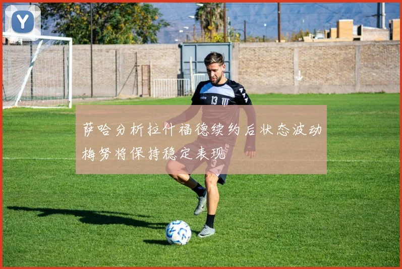 萨哈分析拉什福德续约后状态波动梅努将保持稳定表现