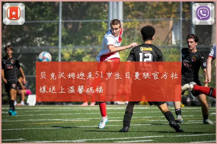 贝克汉姆迎来51岁生日曼联官方社媒送上温馨祝福