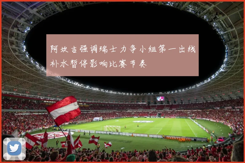 阿坎吉强调瑞士力争小组第一出线补水暂停影响比赛节奏
