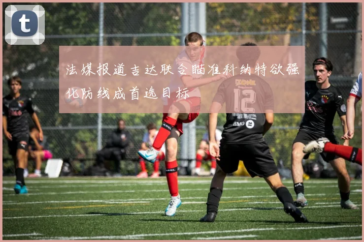法媒报道吉达联合瞄准科纳特欲强化防线成首选目标